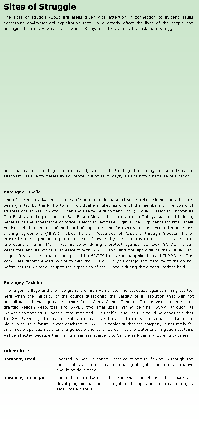 Text Box: Sites of StruggleThe sites of struggle (SoS) are areas given vital attention in connection to evident issues concerning environmental exploitation that would greatly affect the lives of the people and ecological balance. However, as a whole, Sibuyan is always in itself an island of struggle.and chapel, not counting the houses adjacent to it. Fronting the mining hill directly is the seacoast just twenty meters away, hence, during rainy days, it turns brown because of siltation.Barangay Espa�aOne of the most advanced villages of San Fernando. A small-scale nickel mining operation has been granted by the PMRB to an individual identified as one of the members of the board of trustees of Filipinas Top Rock Mines and Realty Development, Inc. (FTRMRDI, famously known as Top Rock), an alleged clone of San Roque Metals, Inc. operating in Tubay, Agusan del Norte, because of the appearance of former Caloocan lawmaker Egay Erice. Applicants for small scale mining include members of the board of Top Rock, and for exploration and mineral productions sharing agreement (MPSA) include Pelican Resources of Australia through Sibuyan Nickel Properties Development Corporation (SNPDC) owned by the Cabarrus Group. This is where the late councilor Armin Marin was murdered during a protest against Top Rock, SNPDC, Pelican Resources and its off-take agreement with BHP Billiton, and the approval of then DENR Sec. Angelo Reyes of a special cutting permit for 69,709 trees. Mining applications of SNPDC and Top Rock were recommended by the former Brgy. Capt. Ludilyn Montojo and majority of the council before her term ended, despite the opposition of the villagers during three consultations held.Barangay TacloboThe largest village and the rice granary of San Fernando. The advocacy against mining started here when the majority of the council questioned the validity of a resolution that was not consulted to them, signed by former Brgy. Capt. Wenne Romano. The provincial government granted Pelican Resources and SNPDC two small-scale mining permits (SSMP) through its member companies All-acacia Resources and Sun-Pacific Resources. It could be concluded that the SSMPs were just used for exploration purposes because there was no actual production of nickel ores. In a forum, it was admitted by SNPDC�s geologist that the company is not really for small scale operation but for a large scale one. It is feared that the water and irrigation systems will be affected because the mining areas are adjacent to Cantingas River and other tributaries.Other Sites:Barangay Otod 	Located in San Fernando. Massive dynamite fishing. Although the municipal sea patrol has been doing its job, concrete alternative should be developed.Barangay Dulangan 	Located in Magdiwang. The municipal council and the mayor are developing mechanisms to regulate the operation of traditional gold small scale miners.