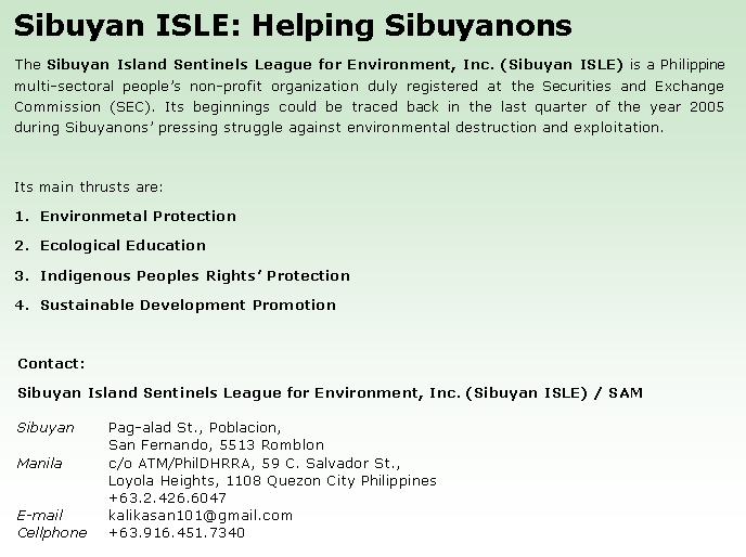 Text Box: Sibuyan ISLE: Helping SibuyanonsThe Sibuyan Island Sentinels League for Environment, Inc. (Sibuyan ISLE) is a Philippine multi-sectoral people�s non-profit organization duly registered at the Securities and Exchange Commission (SEC). Its beginnings could be traced back in the last quarter of the year 2005 during Sibuyanons� pressing struggle against environmental destruction and exploitation.Its main thrusts are:Environmetal ProtectionEcological EducationIndigenous Peoples Rights� ProtectionSustainable Development PromotionContact:Sibuyan Island Sentinels League for Environment, Inc. (Sibuyan ISLE) / SAMSibuyan	Pag-alad St., Poblacion, 		San Fernando, 5513 RomblonManila	c/o ATM/PhilDHRRA, 59 C. Salvador St., 		Loyola Heights, 1108 Quezon City Philippines		+63.2.426.6047E-mail	kalikasan101@gmail.comCellphone	+63.916.451.7340